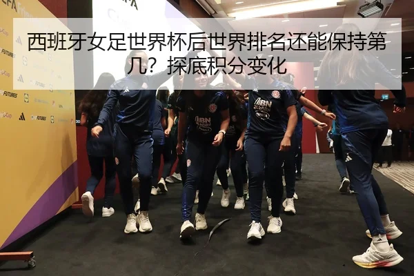 西班牙女足世界杯后世界排名还能保持第几？探底积分变化